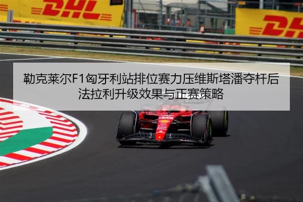 勒克莱尔F1匈牙利站排位赛力压维斯塔潘夺杆后法拉利升级效果与正赛策略